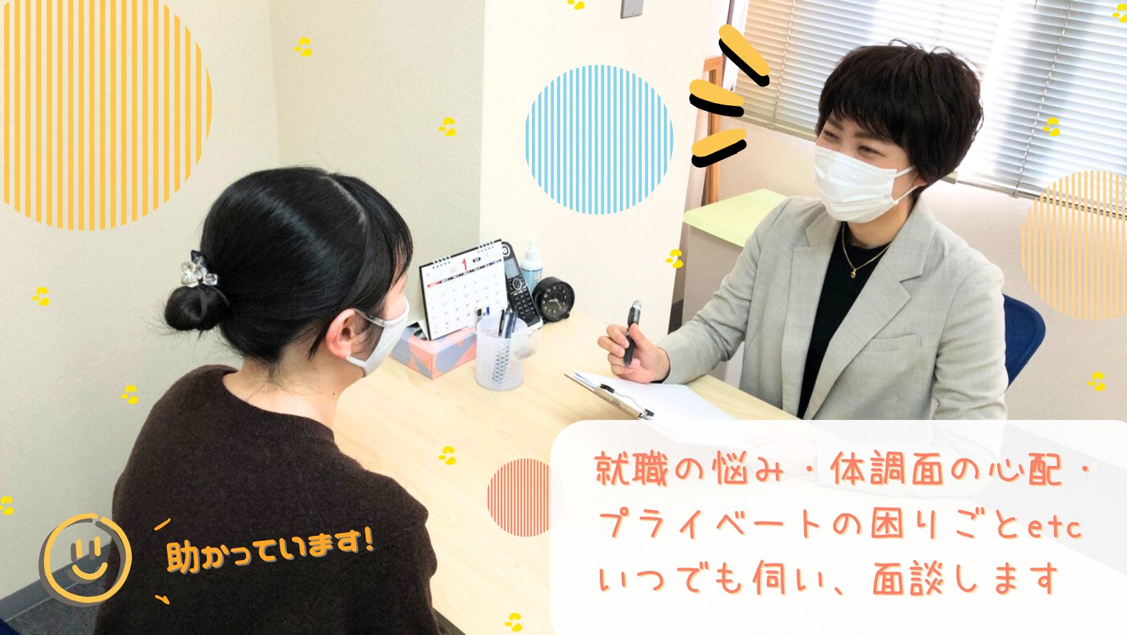 就職の悩み・障害を持っていても働けるか・体力がなくても大丈夫か・辞めてからブランクがある等の就活に関する悩み以外にも、病院の先生に自分のことが伝えられるか・最近眠れない・不安が強くなっている等お気持ちの悩みにも丁寧に話を聞きます