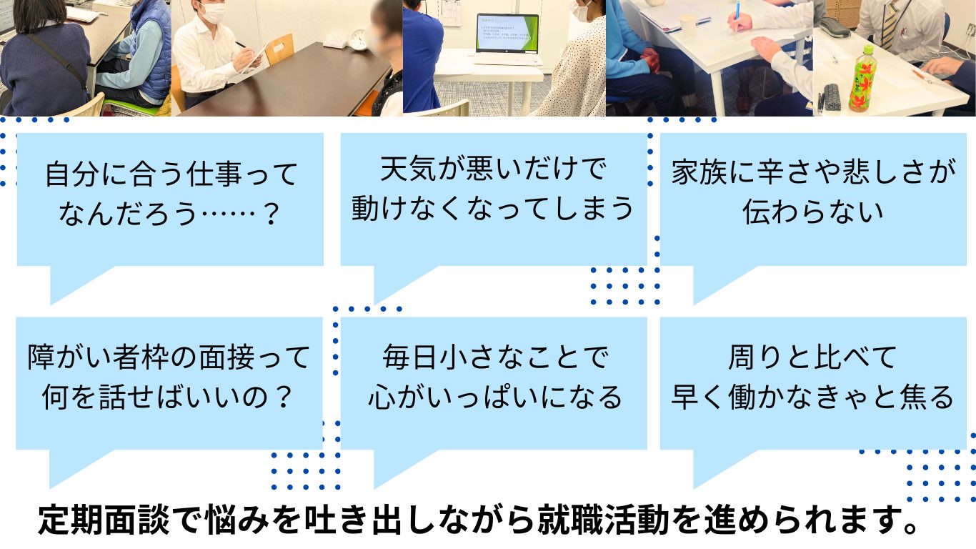 日々の様々な不安を吐き出せる定期面談。
「自分に合う仕事はなんだろう？」という仕事に関する悩みだけでなく「天気が悪いだけで動けなくなってしまう」という体調面の不安に関する相談も。