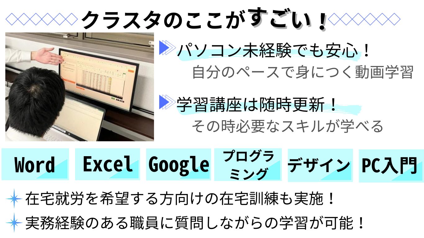 クラスタのここがすごい！ パソコン未経験者でも安心して取り組めます。自分のペースで身につく動画学習が可能。 学習講座は随時更新！その時に必要なスキルが学べます。 Word/Excel/Google/プログラミング/デザイン/PC基礎など 在宅就労を希望する方向けの在宅訓練も実施しています。 実務経験のある職員に質問しながらの学習が可能です。