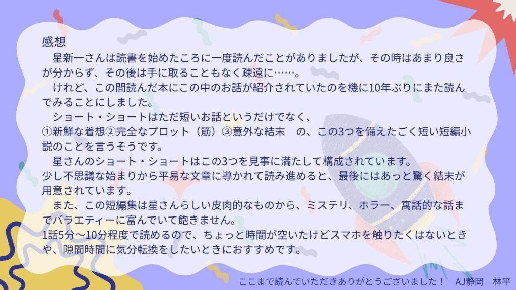 おすすめ作品の紹介　2ページ目
感想
星新一さんは読書を始めた頃に一度読んだことがありましたが、その時はあまり良さが分からず、そのとは手に取ることもなく疎遠に……。
けれど、この間読んだ本の中にこのお話が紹介されていたのを機に10年ぶりにまた読んでみることにしました。
ショート・ショートはただ短いお話というだけではなく、
①新鮮な着想②完全なプロット（筋）③意外な結末　の、この三つを備えたごく短い短編小説のことを言うそうです。
星さんのショート・ショートはこの三つを見事に満たして構成されています。
少し不思議な始まりから平易な文章にひかれて読み進めると、最後にはあっと驚く結末が用意されています。
またこの短編集は星さんらしい皮肉的な物から、ミステリ、ホラー、寓話的な話までバラエティーに富んでいて飽きません。
1話5分～10分程度で読めるので、ちょっと時間が空いたけどスマホを触りたくない時や、隙間時間で気が文転換をしたいときにおすすめです。