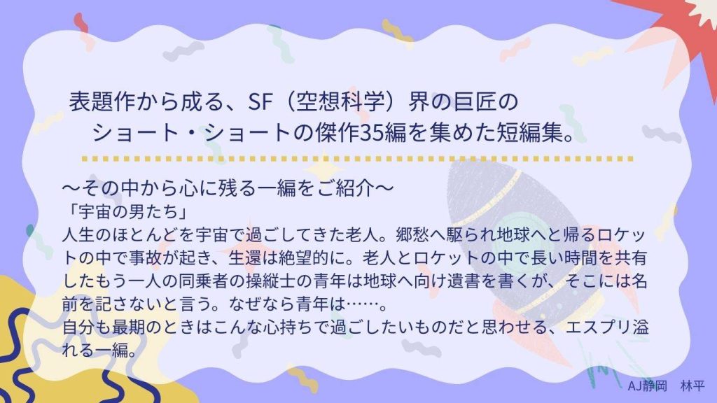 おすすめ作品の紹介　1ページ目
表題作から成る、SF（空想科学）界の巨匠のショート・ショートの傑作35編を集めた短編集。
～その中から心に残る一編をご紹介～
「宇宙の男たち」
人生のほどんどを宇宙で過ごしてきた老人。郷愁へ駆られ地球へと帰るロケットの中で事故が起き、生還は絶望的に。老人と長い時間を共有したもう一人の同乗者の操縦士の青年は地球へ向け遺書を書くが、そこには名前を記さないと言う。なぜなら青年は……。
自分も最期の時はこんな心持ちで過ごしたいものだと思わせる、エスプリ溢れる一編。