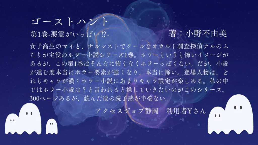 利用者感想　小野不由美『ゴーストハント　第一巻　悪霊がいっぱい！？』  女子高生のマイと、ナルシストでクールなオカルト調査探偵ナルのふたりが主役のホラー小説シリーズ1巻。ホラーというと怖いイメージがあるが、この第1巻はそんなに怖くなくホラーっぽくない。だが、小説が進むたびに本当にホラー要素が強くなり、本当に怖い。登場人物は、どれもキャラが濃くホラー小説にあまりキャラ設定が楽しめる。私の中ではホラー小説は？と言われると推していきたいのがこのシリーズ。300ページあるが、読んだ後の読了感が半端ない。