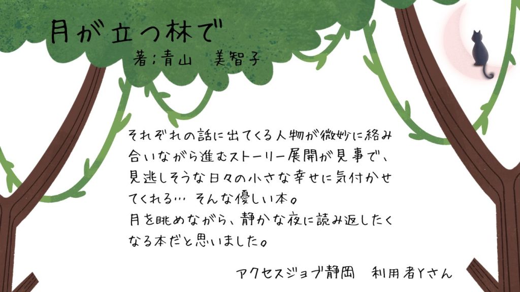 利用者読書感想　青山美智子『月が立つ林で』  それぞれの話に出てくる人物が微妙に絡み合いながら進むストーリー展開が見事で、見逃しそうな日々の小さな幸せに気付かせてくれる…そんな優しい本。月を眺めながら、静かな夜に読み返したくなる本だと思いました。