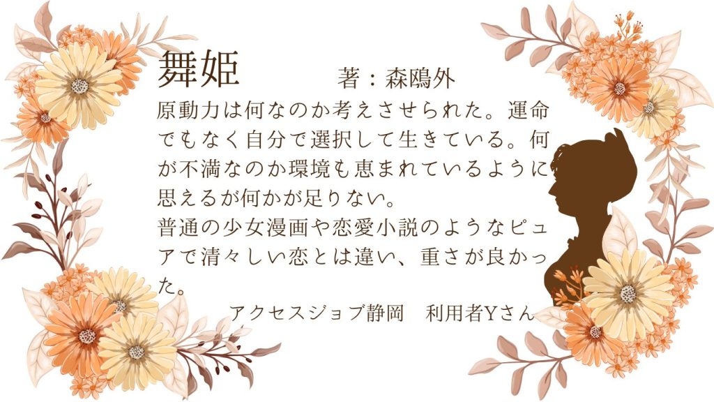 利用者作成　森鴎外『舞姫』の感想  原動力は何なのか考えさせられた。運命でもなく自分で選択肢て生きている。何が不満なのか環境も恵まれているように思えるが何かが足りない。
普通の少女漫画や恋愛小説のようなピュアで清々しい恋とは違い、重さが良かった。